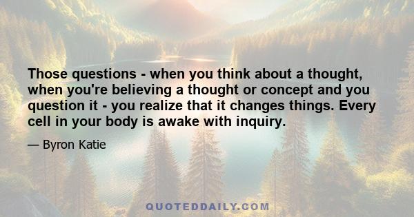 Those questions - when you think about a thought, when you're believing a thought or concept and you question it - you realize that it changes things. Every cell in your body is awake with inquiry.