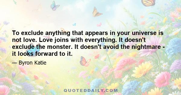 To exclude anything that appears in your universe is not love. Love joins with everything. It doesn't exclude the monster. It doesn't avoid the nightmare - it looks forward to it.