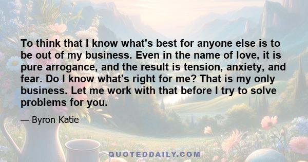 To think that I know what's best for anyone else is to be out of my business. Even in the name of love, it is pure arrogance, and the result is tension, anxiety, and fear. Do I know what's right for me? That is my only