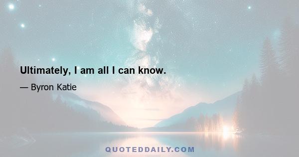 Ultimately, I am all I can know.