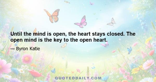 Until the mind is open, the heart stays closed. The open mind is the key to the open heart.