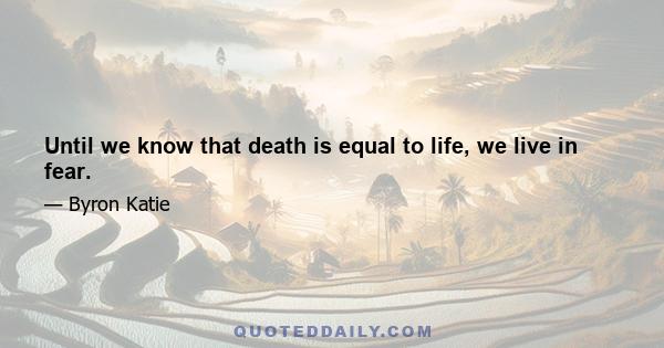 Until we know that death is equal to life, we live in fear.