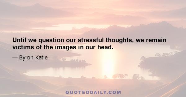 Until we question our stressful thoughts, we remain victims of the images in our head.