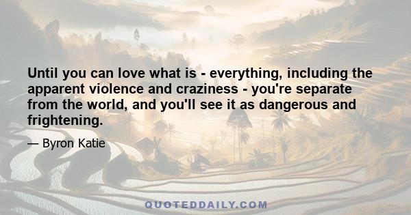 Until you can love what is - everything, including the apparent violence and craziness - you're separate from the world, and you'll see it as dangerous and frightening.