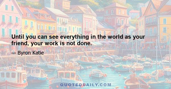 Until you can see everything in the world as your friend, your work is not done.