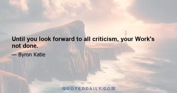 Until you look forward to all criticism, your Work's not done.