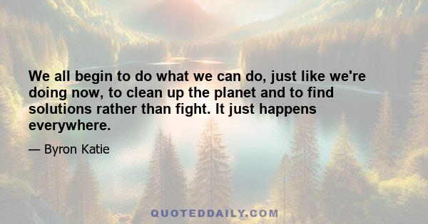 We all begin to do what we can do, just like we're doing now, to clean up the planet and to find solutions rather than fight. It just happens everywhere.