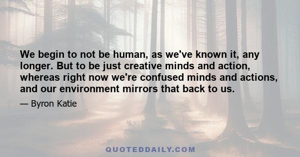 We begin to not be human, as we've known it, any longer. But to be just creative minds and action, whereas right now we're confused minds and actions, and our environment mirrors that back to us.