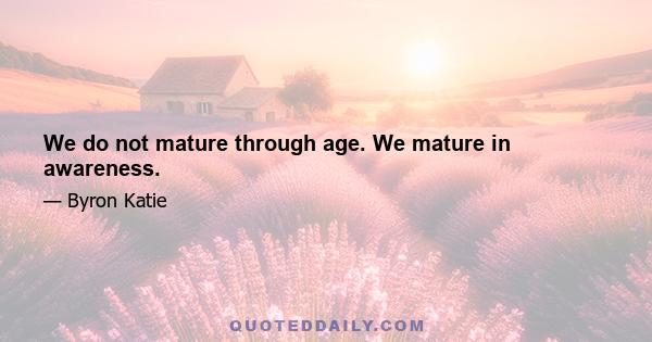 We do not mature through age. We mature in awareness.