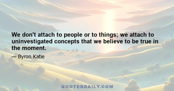 We don't attach to people or to things; we attach to uninvestigated concepts that we believe to be true in the moment.