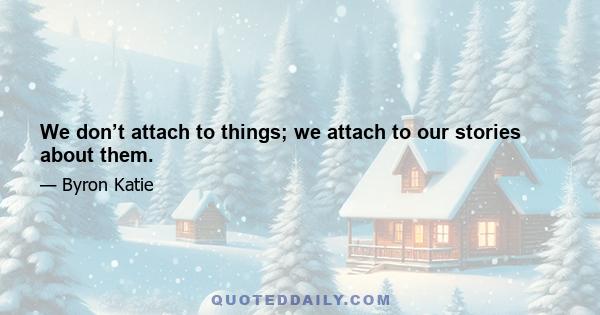 We don’t attach to things; we attach to our stories about them.