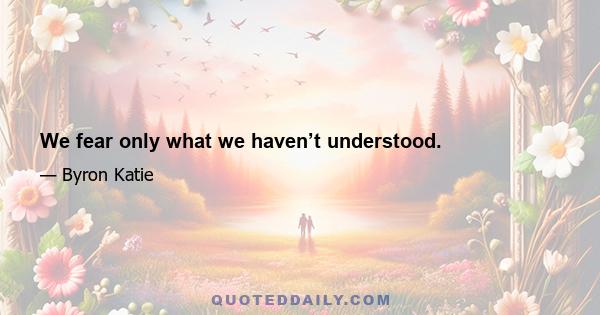 We fear only what we haven’t understood.