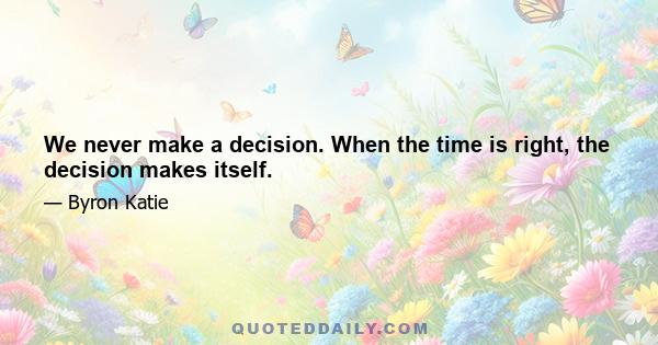 We never make a decision. When the time is right, the decision makes itself.