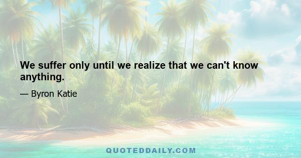 We suffer only until we realize that we can't know anything.