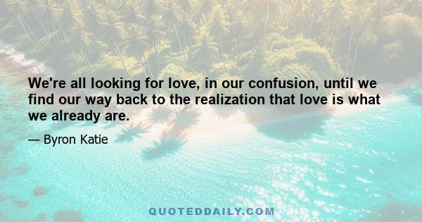 We're all looking for love, in our confusion, until we find our way back to the realization that love is what we already are.