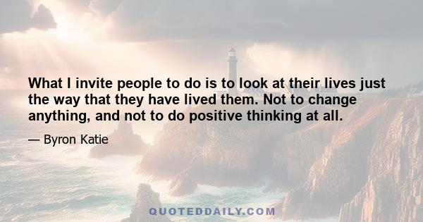 What I invite people to do is to look at their lives just the way that they have lived them. Not to change anything, and not to do positive thinking at all.