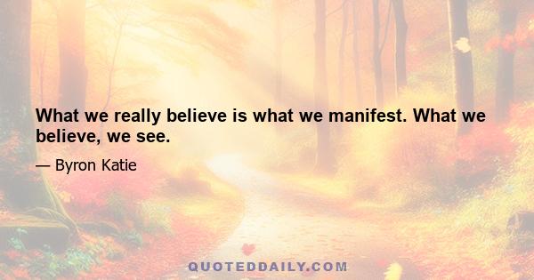 What we really believe is what we manifest. What we believe, we see.