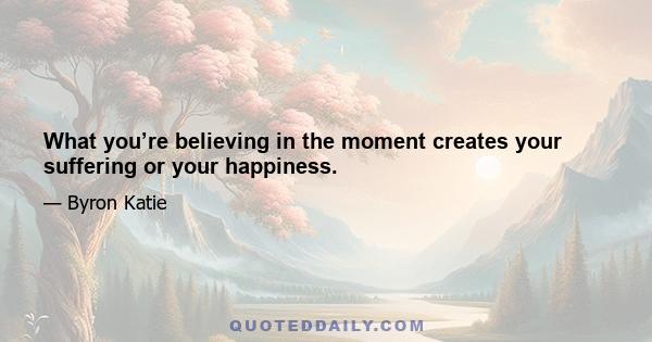 What you’re believing in the moment creates your suffering or your happiness.