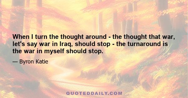 When I turn the thought around - the thought that war, let's say war in Iraq, should stop - the turnaround is the war in myself should stop.