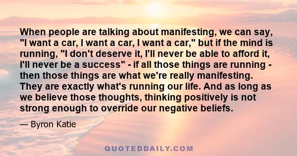 When people are talking about manifesting, we can say, I want a car, I want a car, I want a car, but if the mind is running, I don't deserve it, I'll never be able to afford it, I'll never be a success - if all those