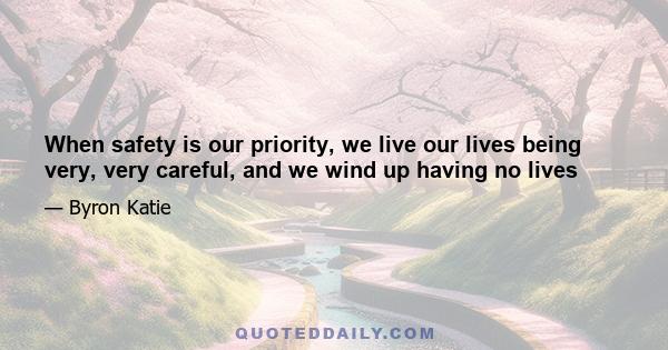 When safety is our priority, we live our lives being very, very careful, and we wind up having no lives