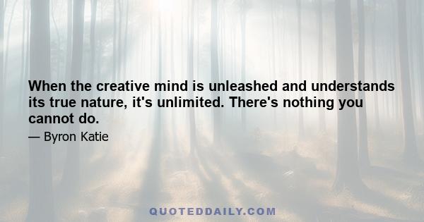 When the creative mind is unleashed and understands its true nature, it's unlimited. There's nothing you cannot do.