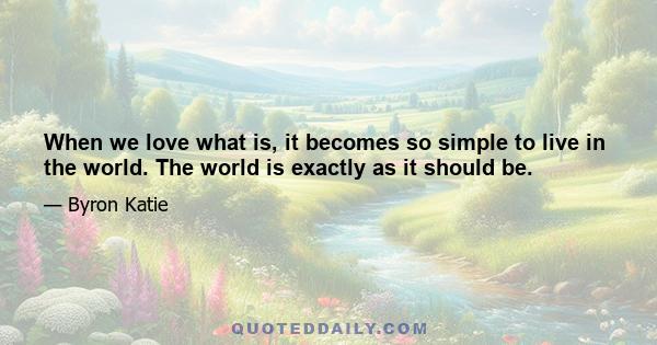 When we love what is, it becomes so simple to live in the world. The world is exactly as it should be.