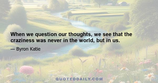 When we question our thoughts, we see that the craziness was never in the world, but in us.