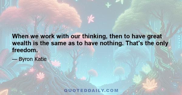 When we work with our thinking, then to have great wealth is the same as to have nothing. That's the only freedom.