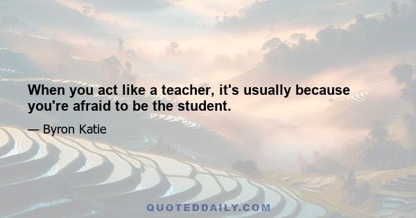 When you act like a teacher, it's usually because you're afraid to be the student.