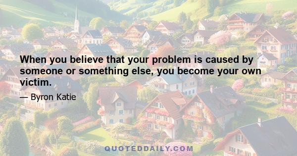 When you believe that your problem is caused by someone or something else, you become your own victim.