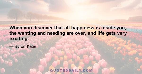 When you discover that all happiness is inside you, the wanting and needing are over, and life gets very exciting.