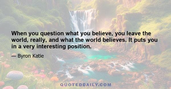 When you question what you believe, you leave the world, really, and what the world believes. It puts you in a very interesting position.