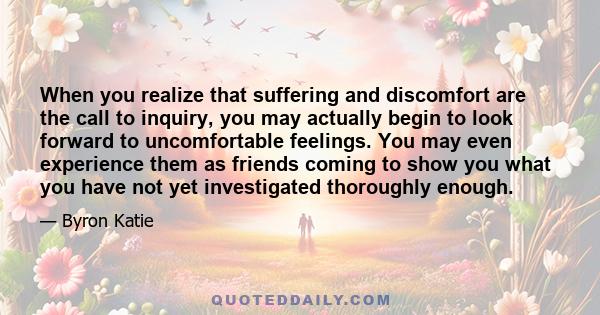 When you realize that suffering and discomfort are the call to inquiry, you may actually begin to look forward to uncomfortable feelings. You may even experience them as friends coming to show you what you have not yet