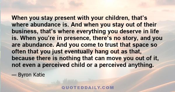 When you stay present with your children, that’s where abundance is. And when you stay out of their business, that’s where everything you deserve in life is. When you’re in presence, there’s no story, and you are