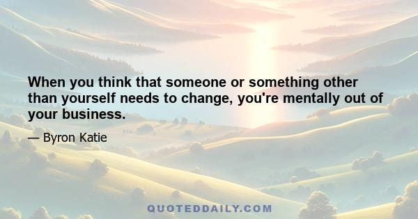 When you think that someone or something other than yourself needs to change, you're mentally out of your business.