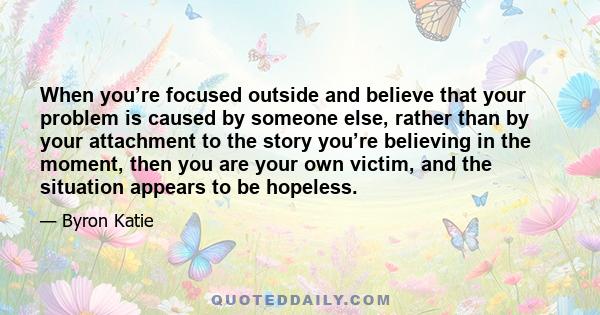 When you’re focused outside and believe that your problem is caused by someone else, rather than by your attachment to the story you’re believing in the moment, then you are your own victim, and the situation appears to 