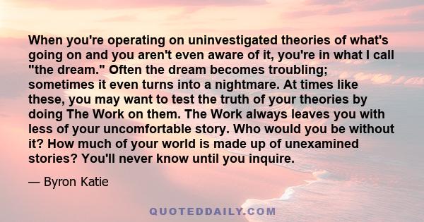 When you're operating on uninvestigated theories of what's going on and you aren't even aware of it, you're in what I call the dream. Often the dream becomes troubling; sometimes it even turns into a nightmare. At times 