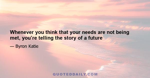 Whenever you think that your needs are not being met, you’re telling the story of a future