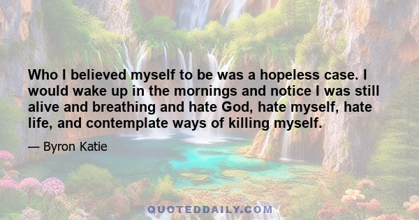 Who I believed myself to be was a hopeless case. I would wake up in the mornings and notice I was still alive and breathing and hate God, hate myself, hate life, and contemplate ways of killing myself.