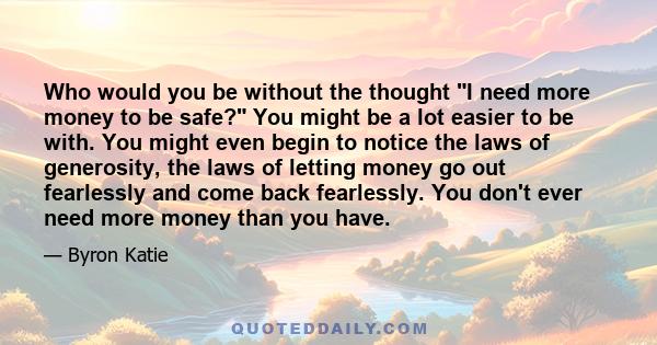 Who would you be without the thought I need more money to be safe? You might be a lot easier to be with. You might even begin to notice the laws of generosity, the laws of letting money go out fearlessly and come back