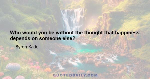 Who would you be without the thought that happiness depends on someone else?