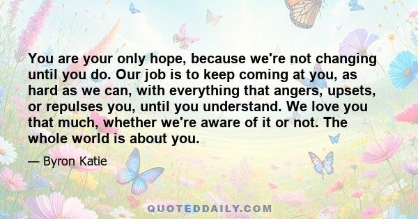 You are your only hope, because we're not changing until you do. Our job is to keep coming at you, as hard as we can, with everything that angers, upsets, or repulses you, until you understand. We love you that much,