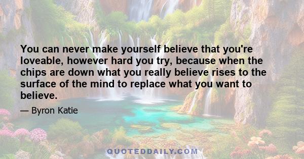 You can never make yourself believe that you're loveable, however hard you try, because when the chips are down what you really believe rises to the surface of the mind to replace what you want to believe.