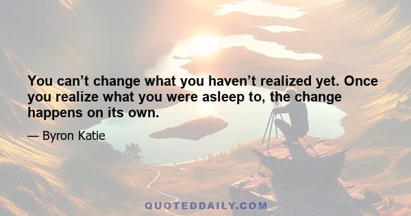 You can’t change what you haven’t realized yet. Once you realize what you were asleep to, the change happens on its own.