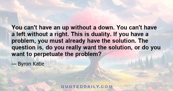 You can't have an up without a down. You can't have a left without a right. This is duality. If you have a problem, you must already have the solution. The question is, do you really want the solution, or do you want to 