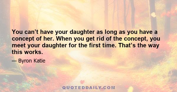 You can’t have your daughter as long as you have a concept of her. When you get rid of the concept, you meet your daughter for the first time. That’s the way this works.