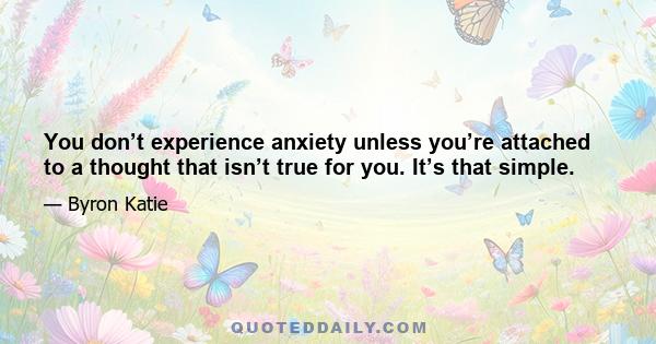 You don’t experience anxiety unless you’re attached to a thought that isn’t true for you. It’s that simple.