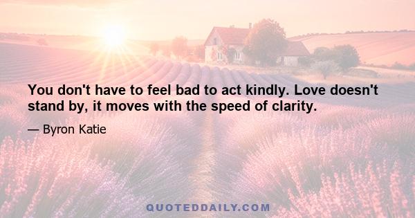 You don't have to feel bad to act kindly. Love doesn't stand by, it moves with the speed of clarity.