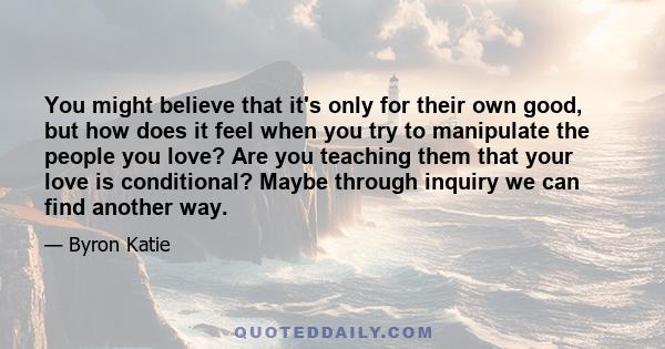 You might believe that it's only for their own good, but how does it feel when you try to manipulate the people you love? Are you teaching them that your love is conditional? Maybe through inquiry we can find another